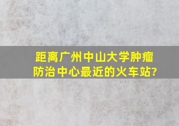 距离广州中山大学肿瘤防治中心最近的火车站?