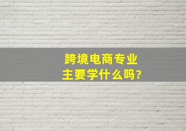 跨境电商专业主要学什么吗?