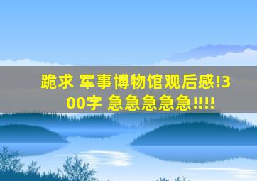 跪求 军事博物馆观后感!(300字) 急急急急急!!!!