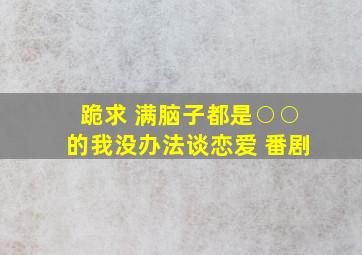 跪求 满脑子都是○○的我没办法谈恋爱 番剧