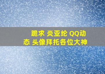 跪求 炎亚纶 QQ动态 头像拜托各位大神