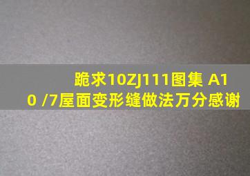 跪求10ZJ111图集 A10 /7屋面变形缝做法,万分感谢。。。。