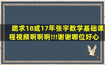 跪求18或17年张宇数学基础课程视频啊啊啊!!!谢谢哪位好心人～要全套...