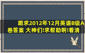 跪求2012年12月英语B级,A卷答案 大神们!求帮助啊!看清楚了是下午...