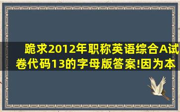 跪求2012年职称英语综合A试卷代码13的字母版答案!因为本人不记得...