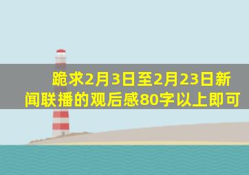 跪求2月3日至2月23日新闻联播的观后感,80字以上即可