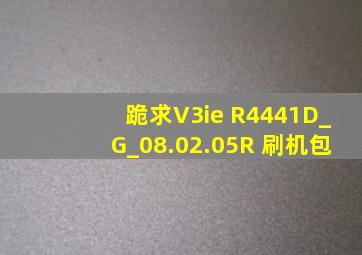 跪求V3ie R4441D_G_08.02.05R 刷机包