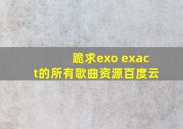 跪求exo exact的所有歌曲资源百度云