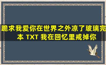 跪求《我爱你在世界之外》凉了玻璃完本 TXT 《我在回忆里戒掉你》 ...