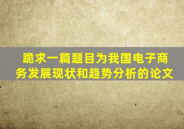 跪求一篇题目为我国电子商务发展现状和趋势分析的论文