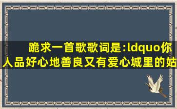 跪求一首歌,歌词是:“你人品好心地善良又有爱心,城里的姑娘都想嫁给...