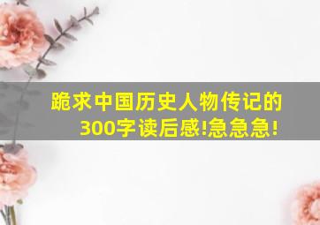 跪求中国历史人物传记的300字读后感!急急急!