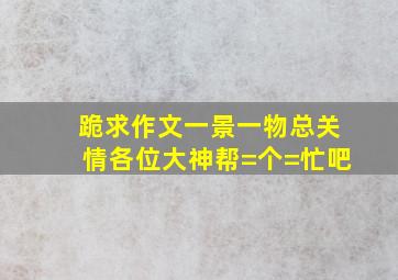 跪求作文《一景一物总关情》,各位大神帮=个=忙吧