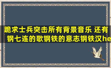 跪求士兵突击所有背景音乐 还有钢七连的歌(钢铁的意志钢铁汉……)