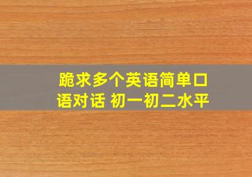 跪求多个英语简单口语对话 初一初二水平