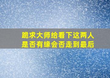 跪求大师给看下,这两人是否有缘,会否走到最后