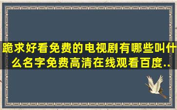 跪求好看免费的电视剧有哪些叫什么名字,【免费高清】在线观看百度...