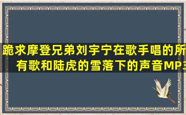 跪求摩登兄弟刘宇宁在歌手唱的所有歌和陆虎的《雪落下的声音》MP3...