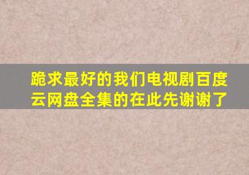 跪求最好的我们电视剧百度云网盘,全集的,在此先谢谢了