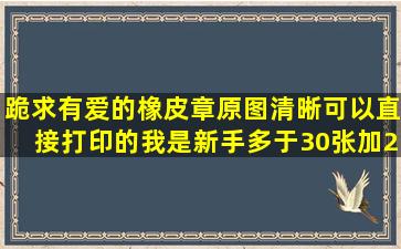 跪求有爱的橡皮章原图,清晰可以直接打印的,我是新手多于30张加20分...