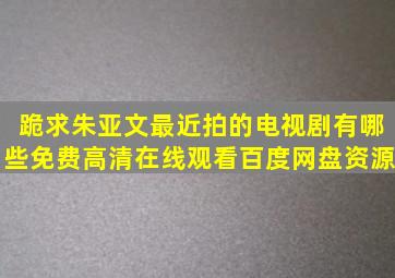 跪求朱亚文最近拍的电视剧有哪些,【免费高清】在线观看百度网盘资源