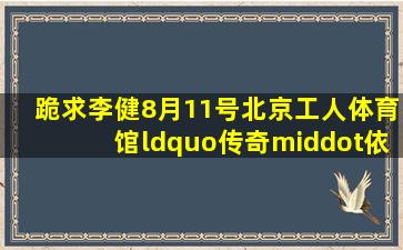 跪求李健8月11号北京工人体育馆“传奇·依然”演唱会全程视频啊!!!