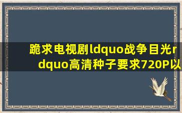 跪求电视剧“战争目光”高清种子要求720P以上675314505@qq....