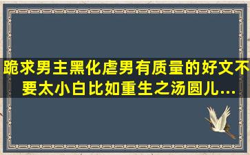 跪求男主黑化,虐男,有质量的好文。不要太小白。比如《重生之汤圆儿...