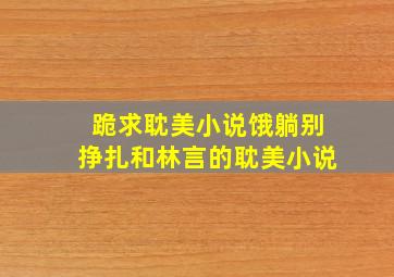 跪求耽美小说《饿》,《躺别挣扎》和林言的耽美小说