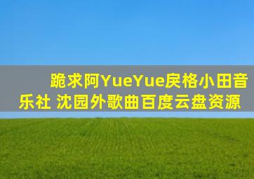 跪求阿YueYue、戾格、小田音乐社 沈园外歌曲百度云盘资源