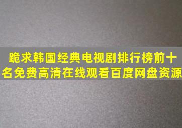 跪求韩国经典电视剧排行榜前十名【免费高清】在线观看百度网盘资源