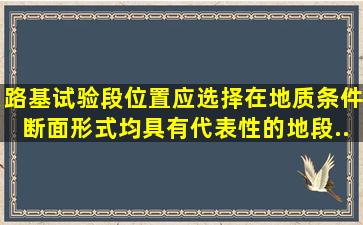 路基试验段位置应选择在地质条件、断面形式均具有代表性的地段...