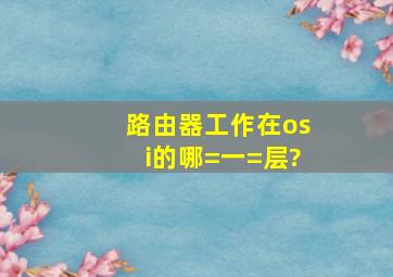 路由器工作在osi的哪=一=层?