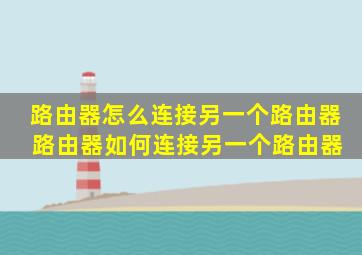 路由器怎么连接另一个路由器 路由器如何连接另一个路由器