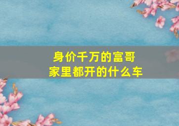 身价千万的富哥 家里都开的什么车