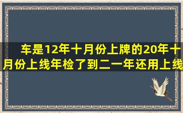 车是12年十月份上牌的,20年十月份上线年检了,到二一年还用上线年检...