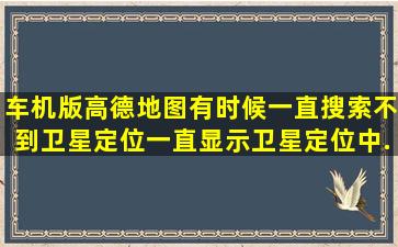 车机版高德地图有时候一直搜索不到卫星定位,一直显示卫星定位中,...