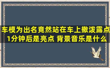 车模为出名,竟然站在车上撒泼露点,1分钟后是亮点 背景音乐是什么