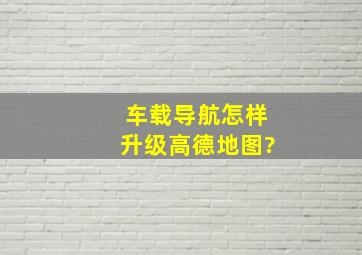 车载导航怎样升级高德地图?