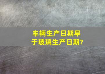 车辆生产日期早于玻璃生产日期?