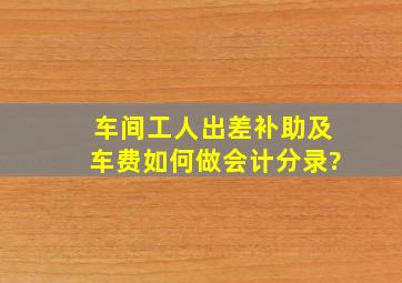 车间工人出差补助及车费如何做会计分录?