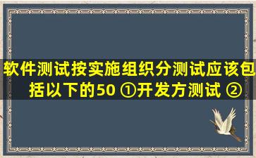 软件测试按实施组织分,测试应该包括以下的(50)。 ①开发方测试 ②...