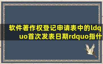 软件著作权登记申请表中的“首次发表日期”指什么意思(