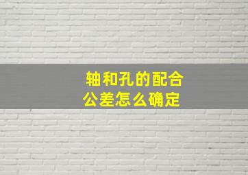 轴和孔的配合公差怎么确定 