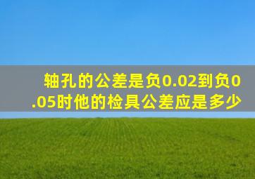 轴孔的公差是负0.02到负0.05时他的检具公差应是多少