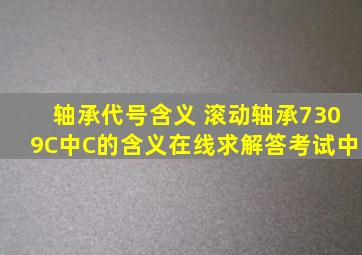 轴承代号含义 滚动轴承7309C中C的含义,在线求解答,考试中。。。