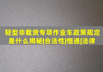 轻型非载货专项作业车政策规定是什么揭秘|合法性|恒通|法律