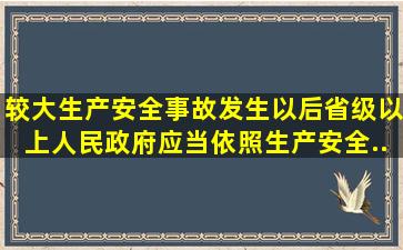 较大生产安全事故发生以后,省级以上人民政府应当依照《生产安全...