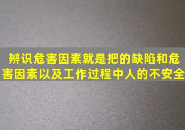 辨识危害因素就是把的缺陷和危害因素以及工作过程中人的不安全