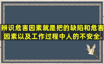 辨识危害因素就是把的缺陷和危害因素以及工作过程中人的不安全...